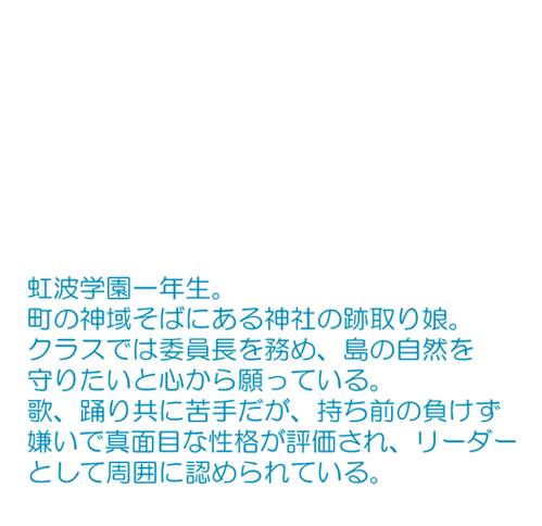 町の神域そばにある神社の跡取り娘。 クラスでは委員長を務め、島の自然を守りたいと心から願っている。 歌、踊り共に苦手だが、持ち前の負けず嫌いで真面目な性格が評価され、リーダーとして周囲に認められている。