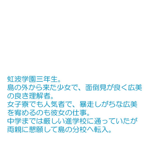 島の外から来た少女で、面倒見が良く広美の良き理解者。 女子寮でも人気者で、暴走しがちな広美を宥めるのも彼女の仕事。 中学までは厳しい進学校に通っていたが両親に懇願して島の分校へ転入。