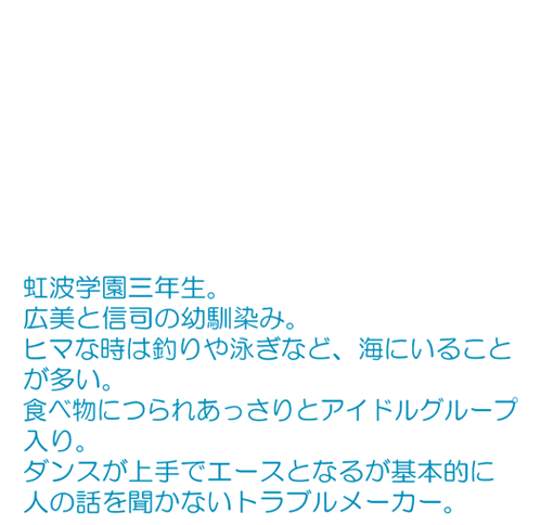 広美と信司の幼馴染み。 ヒマな時は釣りや泳ぎなど、海にいることが多い。 食べ物につられあっさりとアイドルグループ入り。 ダンスが上手でエースとなるが基本的に人の話を聞かないトラブルメーカー。