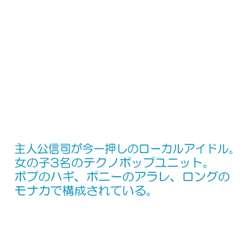 主人公信司が今一押しのローカルアイドル。 女の子3名のテクノポップユニット。 ボブのハギ、ポニーのアラレ、ロングのモカナで構成されている。