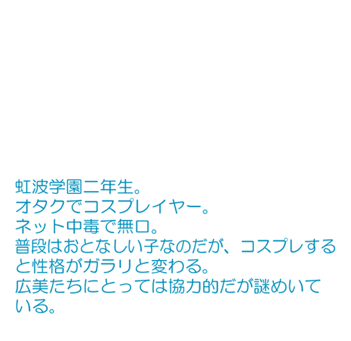 オタクでコスプレーヤー。 ネット中毒で無口。 普段はおとなしい子なのだが、コスプレすると性格がガラリと変わる。 広美たちにとっては協力的で謎めいている。