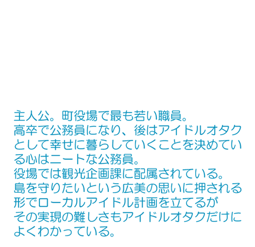 町役場で最も若い職員。 高卒で公務員になり、後はアイドルオタクとして幸せに暮らしていくことを決めている心はニートな公務員。役場では観光企画課に配属されている。 島を守りたいという広美の思いに押される形でローカルアイドル計画を立てるがその実現の難しさもアイドルオタクだけによくわかっている。