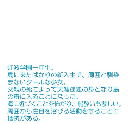 島に来たばかりの新入生で、周囲と馴染まないクールな少女。 父親の死によって天涯孤独の身となり島の寮に入ることになった。 海に近づくことを怖がり、船酔いも激しい。 周囲から注目を浴びる活動をすることに抵抗がある。